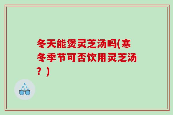 冬天能煲灵芝汤吗(寒冬季节可否饮用灵芝汤？)
