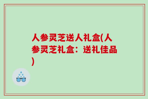 人参灵芝送人礼盒(人参灵芝礼盒：送礼佳品)