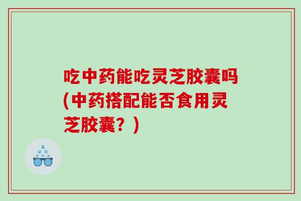 吃能吃灵芝胶囊吗(搭配能否食用灵芝胶囊？)