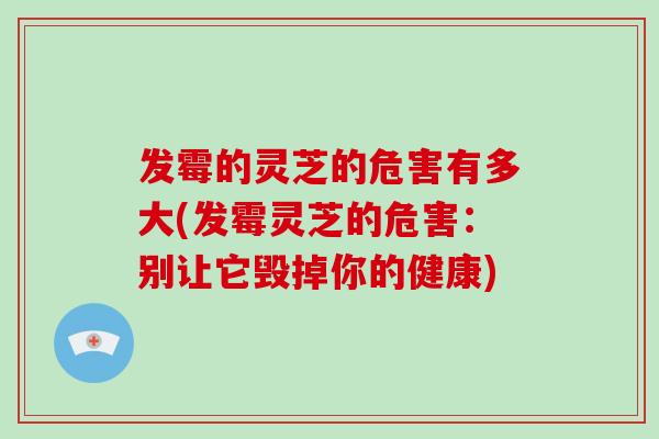 发霉的灵芝的危害有多大(发霉灵芝的危害：别让它毁掉你的健康)