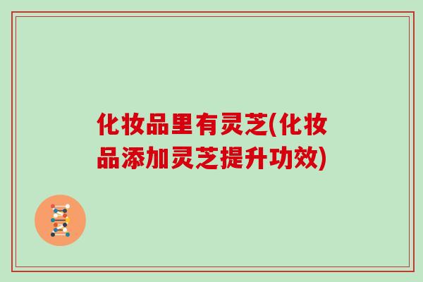 化妆品里有灵芝(化妆品添加灵芝提升功效)