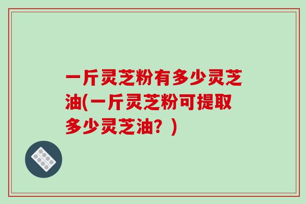 一斤灵芝粉有多少灵芝油(一斤灵芝粉可提取多少灵芝油？)