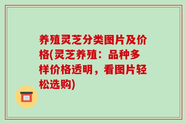 养殖灵芝分类图片及价格(灵芝养殖：品种多样价格透明，看图片轻松选购)