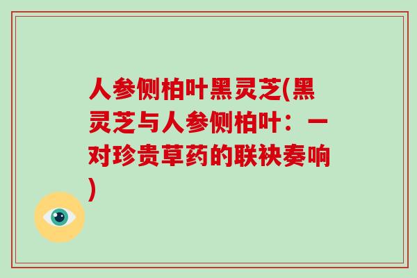人参侧柏叶黑灵芝(黑灵芝与人参侧柏叶：一对珍贵草药的联袂奏响)