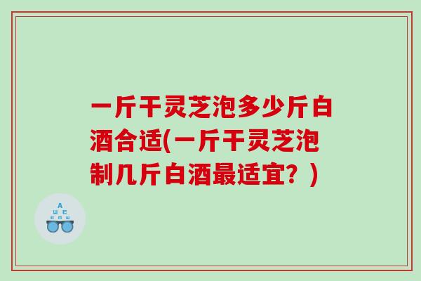 一斤干灵芝泡多少斤白酒合适(一斤干灵芝泡制几斤白酒适宜？)