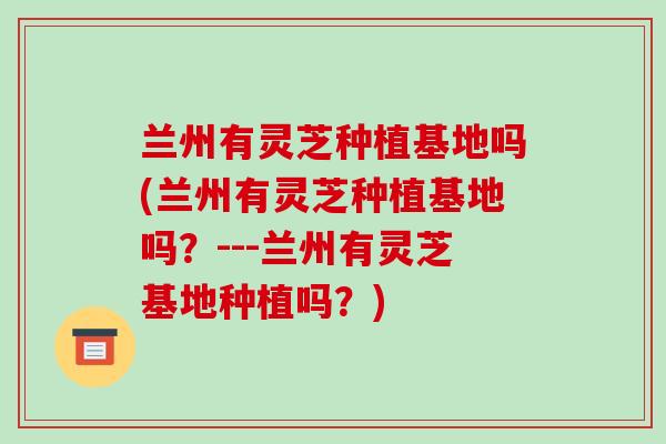 兰州有灵芝种植基地吗(兰州有灵芝种植基地吗？---兰州有灵芝基地种植吗？)
