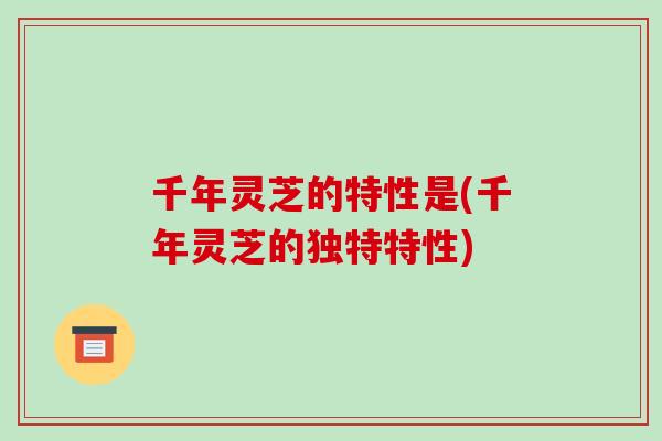 千年灵芝的特性是(千年灵芝的独特特性)