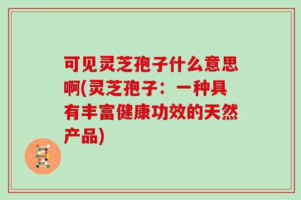 可见灵芝孢子什么意思啊(灵芝孢子：一种具有丰富健康功效的天然产品)
