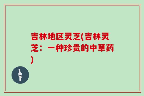 吉林地区灵芝(吉林灵芝：一种珍贵的中草药)