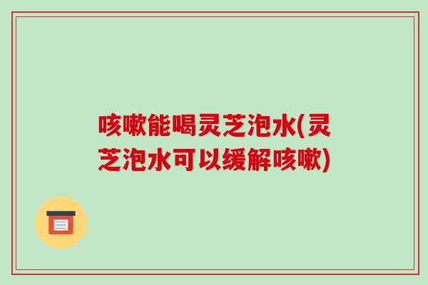 能喝灵芝泡水(灵芝泡水可以缓解)
