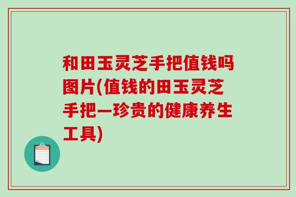 和田玉灵芝手把值钱吗图片(值钱的田玉灵芝手把—珍贵的健康养生工具)