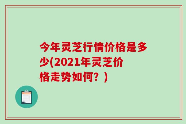 今年灵芝行情价格是多少(2021年灵芝价格走势如何？)