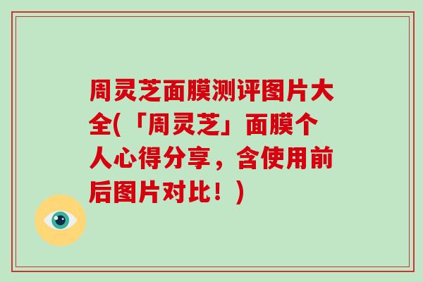 周灵芝面膜测评图片大全(「周灵芝」面膜个人心得分享，含使用前后图片对比！)