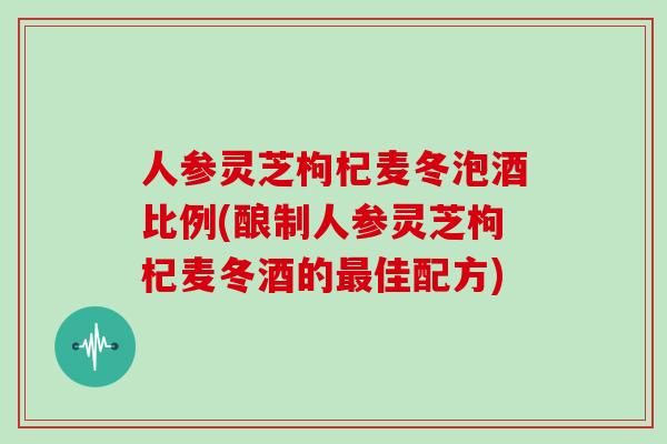 人参灵芝枸杞麦冬泡酒比例(酿制人参灵芝枸杞麦冬酒的佳配方)