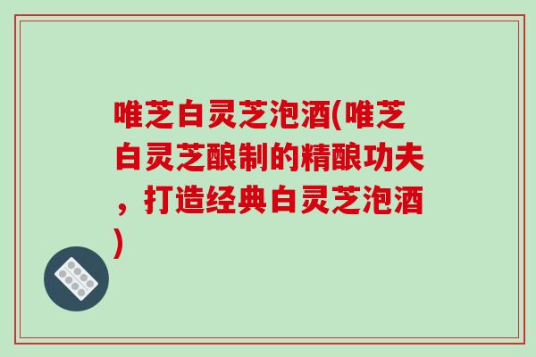 唯芝白灵芝泡酒(唯芝白灵芝酿制的精酿功夫，打造经典白灵芝泡酒)
