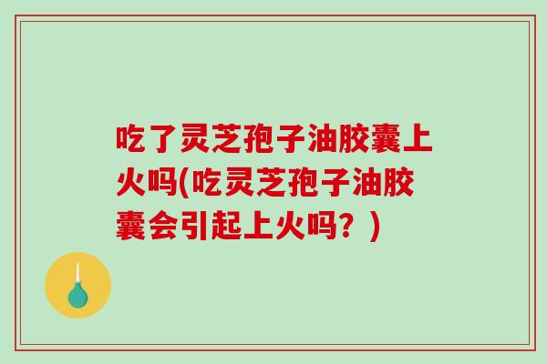 吃了灵芝孢子油胶囊上火吗(吃灵芝孢子油胶囊会引起上火吗？)