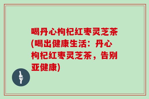 喝丹心枸杞红枣灵芝茶(喝出健康生活：丹心枸杞红枣灵芝茶，告别)
