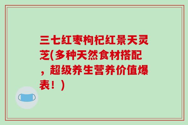 三七红枣枸杞红景天灵芝(多种天然食材搭配，超级养生营养价值爆表！)