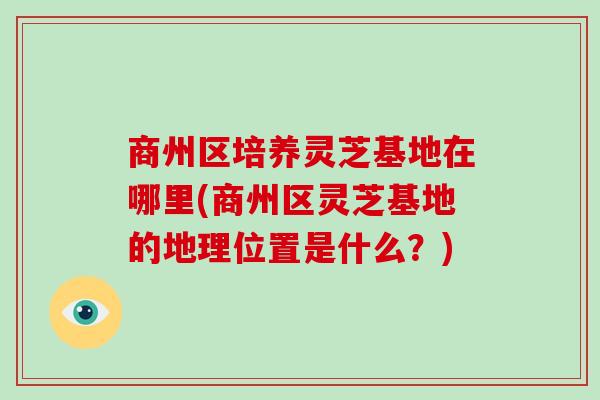 商州区培养灵芝基地在哪里(商州区灵芝基地的地理位置是什么？)