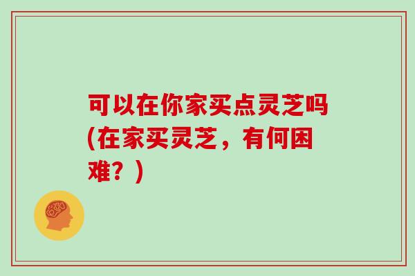 可以在你家买点灵芝吗(在家买灵芝，有何困难？)