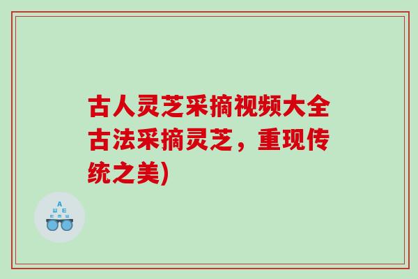 古人灵芝采摘视频大全古法采摘灵芝，重现传统之美)