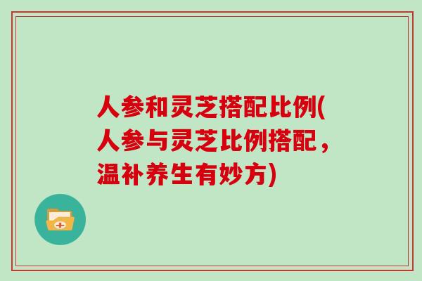 人参和灵芝搭配比例(人参与灵芝比例搭配，温补养生有妙方)