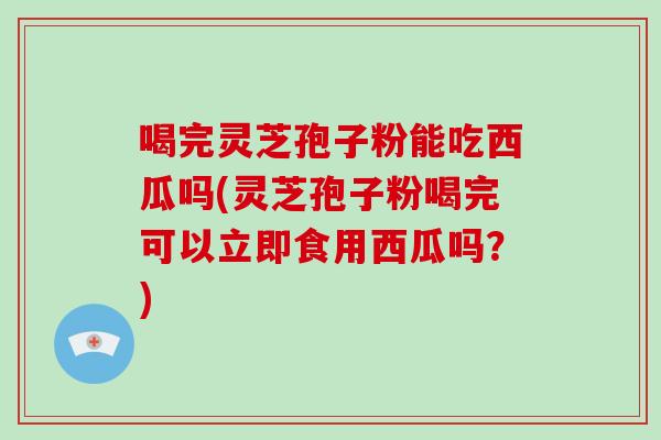 喝完灵芝孢子粉能吃西瓜吗(灵芝孢子粉喝完可以立即食用西瓜吗？)