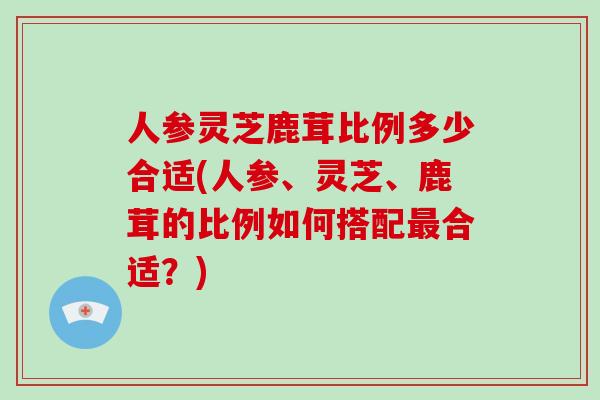 人参灵芝鹿茸比例多少合适(人参、灵芝、鹿茸的比例如何搭配合适？)