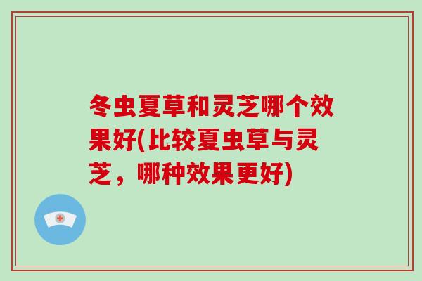 冬虫夏草和灵芝哪个效果好(比较夏虫草与灵芝，哪种效果更好)