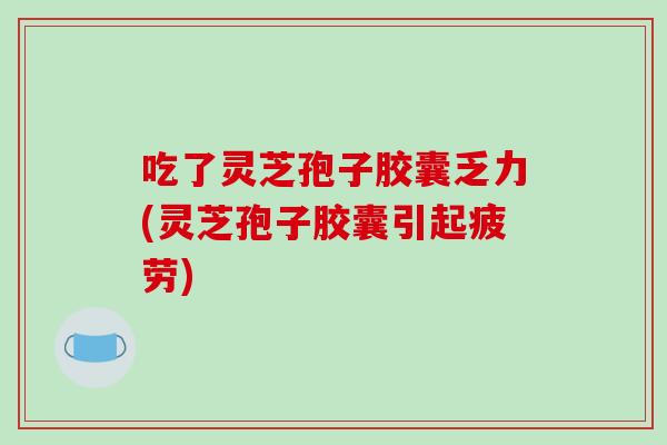 吃了灵芝孢子胶囊乏力(灵芝孢子胶囊引起疲劳)