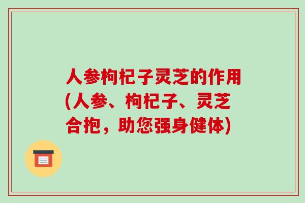 人参枸杞子灵芝的作用(人参、枸杞子、灵芝合抱，助您强身健体)