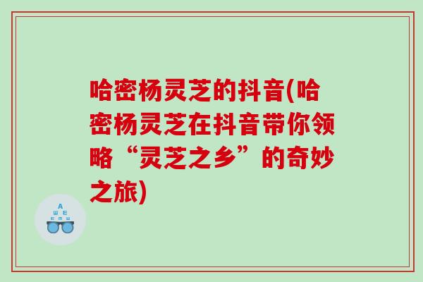 哈密杨灵芝的抖音(哈密杨灵芝在抖音带你领略“灵芝之乡”的奇妙之旅)