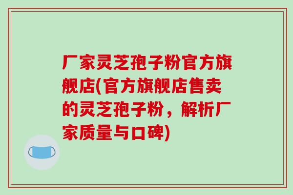 厂家灵芝孢子粉官方旗舰店(官方旗舰店售卖的灵芝孢子粉，解析厂家质量与口碑)