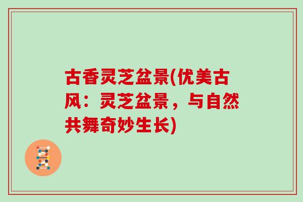 古香灵芝盆景(优美古风：灵芝盆景，与自然共舞奇妙生长)