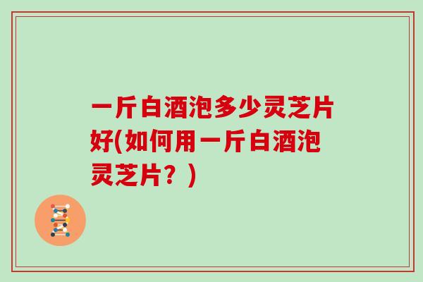 一斤白酒泡多少灵芝片好(如何用一斤白酒泡灵芝片？)