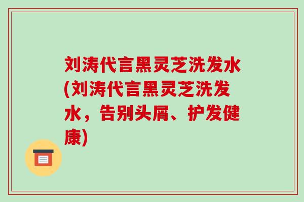 刘涛代言黑灵芝洗发水(刘涛代言黑灵芝洗发水，告别头屑、护发健康)