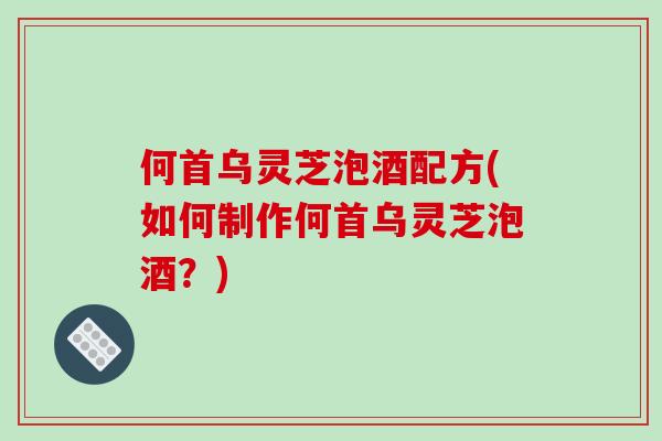 何首乌灵芝泡酒配方(如何制作何首乌灵芝泡酒？)