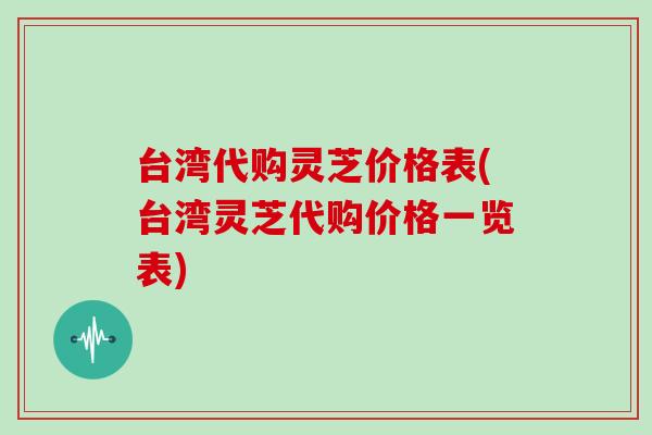 台湾代购灵芝价格表(台湾灵芝代购价格一览表)