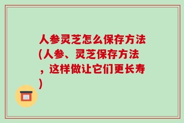 人参灵芝怎么保存方法(人参、灵芝保存方法，这样做让它们更长寿)