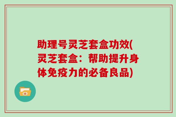 助理号灵芝套盒功效(灵芝套盒：帮助提升身体免疫力的必备良品)