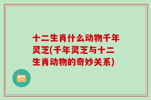 十二生肖什么动物千年灵芝(千年灵芝与十二生肖动物的奇妙关系)