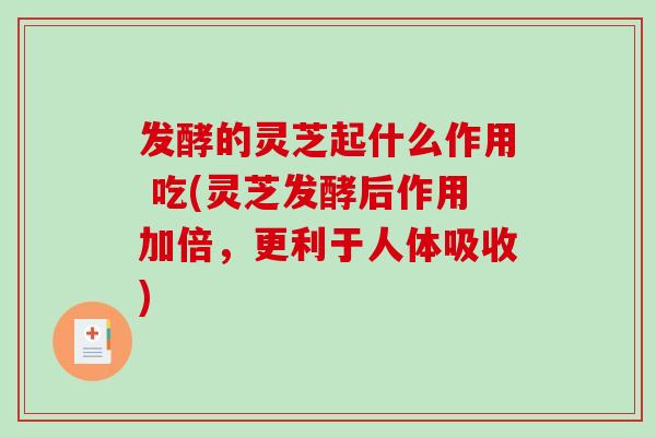 发酵的灵芝起什么作用 吃(灵芝发酵后作用加倍，更利于人体吸收)