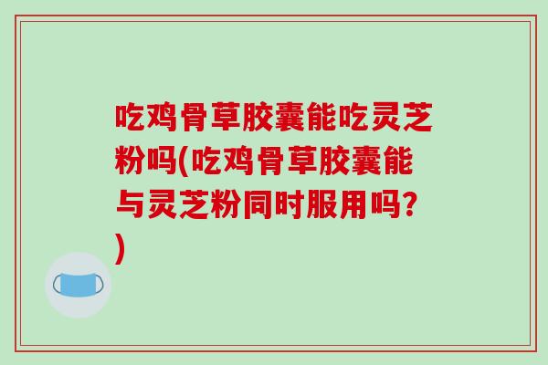 吃鸡骨草胶囊能吃灵芝粉吗(吃鸡骨草胶囊能与灵芝粉同时服用吗？)