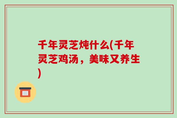 千年灵芝炖什么(千年灵芝鸡汤，美味又养生)