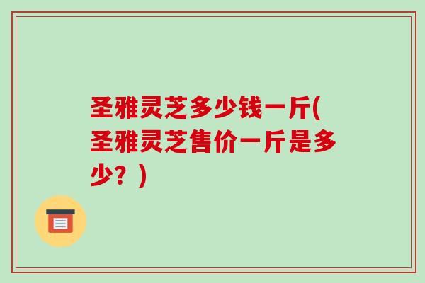 圣雅灵芝多少钱一斤(圣雅灵芝售价一斤是多少？)