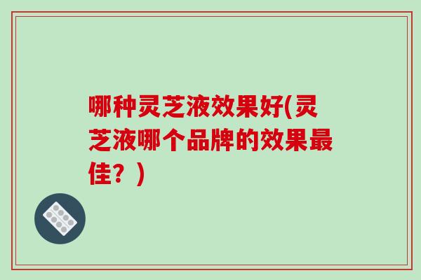 哪种灵芝液效果好(灵芝液哪个品牌的效果佳？)
