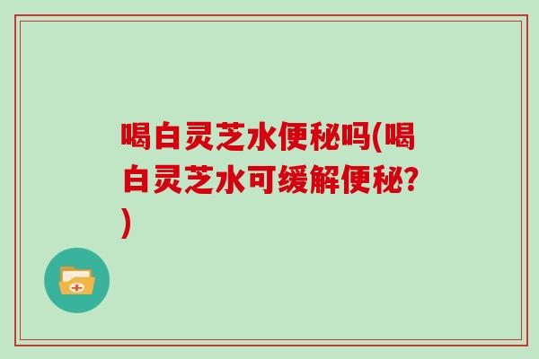 喝白灵芝水吗(喝白灵芝水可缓解？)
