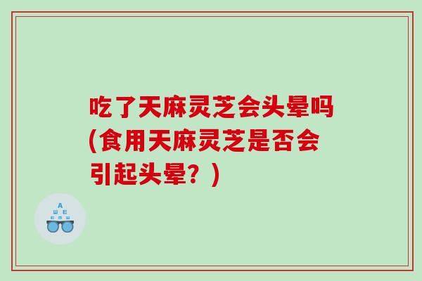 吃了天麻灵芝会头晕吗(食用天麻灵芝是否会引起头晕？)