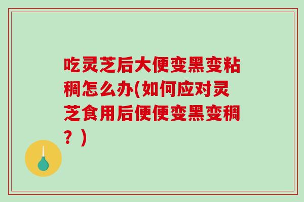 吃灵芝后大便变黑变粘稠怎么办(如何应对灵芝食用后便便变黑变稠？)