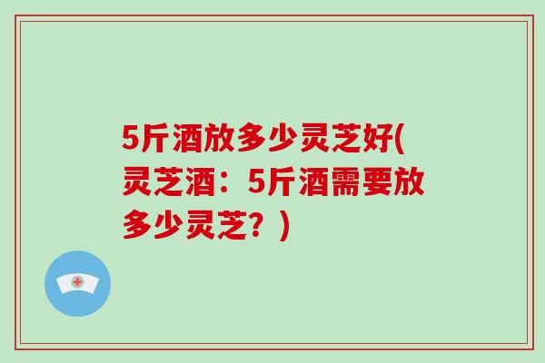 5斤酒放多少灵芝好(灵芝酒：5斤酒需要放多少灵芝？)